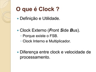 O que é Clock ?
   Definição e Utilidade.

   Clock Externo (Front Side Bus).
    ◦ Porque existe o FSB.
    ◦ Clock Interno e Multiplicador.

   Diferença entre clock e velocidade de
    processamento.
 