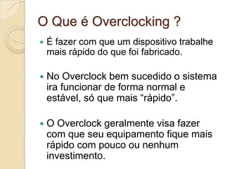 O Que é Overclocking ?
   É fazer com que um dispositivo trabalhe
    mais rápido do que foi fabricado.

   No Overclock bem sucedido o sistema
    ira funcionar de forma normal e
    estável, só que mais “rápido”.

   O Overclock geralmente visa fazer
    com que seu equipamento fique mais
    rápido com pouco ou nenhum
    investimento.
 