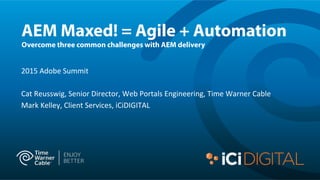 AEM Maxed! = Agile + Automation
Overcome three common challenges with AEM delivery
2015	
  Adobe	
  Summit	
  
	
  
Cat	
  Reusswig,	
  Senior	
  Director,	
  Web	
  Portals	
  Engineering,	
  Time	
  Warner	
  Cable	
  
Mark	
  Kelley,	
  Client	
  Services,	
  iCiDIGITAL	
  
	
  
 