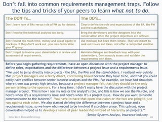 Don’t fall into common requirements management traps. Follow the tips and tricks of your peers to learn  what not to do . Info-Tech Research Group Before you begin gathering requirements, have an open discussion with the project manager to define roles, expectations and the difference between a project issue and a requirements issue. “ We used to jump directly into projects - the BAs, the PMs and the stakeholders. I realized very quickly that  project managers are a fairly direct, controlling breed   because they have to be, and that you could easily have conflict between senior business analysts and the PMs. For example, we have had situations where there was pretty high tension, because a  project manager felt that they should be the only person talking to the sponsors .  For a long time, I didn’t really have the discussion with the project manager around, ‘This is how I see my role or the analyst’s role, and this is how we see the PM role, and here’s when it’s a requirements issue and here’s when it’s a project issue.  How do you want to handle communication to the business?”  You have to have that open discussion or the two are going to just run against each other.   We also started defining the difference between a project issue and a requirements issue, so we knew who needed to be involved if a problem arose. This upfront, open conversation helped us to  develop a sense of peer leadership instead of hierarchy   on projects.”  -Senior Systems Analyst, Insurance Industry The DON’Ts… The DO’s… Don’t leave role of BAs versus role of PM up for debate. Clearly define the role and expectations of the BA, the PM and the stakeholders. Don’t involve the technical analysts too early. Bring the developers and the designers into the conversation after the project objectives are defined. Don’t invest too much time, money and sweat equity in mockups. If they don’t work out, you may demoralize your IT group. Use mockups but keep them simple. They are meant to seek out issues and ideas, not offer a completed solution. Don’t forget to involve your stakeholders in review and assessment of requirements. Maintain dialogue and feedback loop with your stakeholders. Continuously assess and validate the requirements with them. 