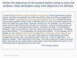 Define the objectives of the project before trying to solve the problem. Keep developers away until objectives are defined. Info-Tech Research Group “ I have let my  technical analysts become overbearing  on the requirements process before, and they start getting into what they think is easy to achieve as opposed to what’s needed.  Introduction of the technical analysts too soon  will get the group into solving a problem before they’ve defined what it is you’re actually trying to do.  I think this might be a guy thing - because I do this too. For example, my wife comes home and she’s got this picture and asks me to hang it.  Instead of asking where are we going to put it, how high should I hang it, how does this look, I’m immediately thinking, ‘I get to use this tool,’ and ‘oh, I don’t have any of those hooks.  I’d better go to Home Depot.’  I’m immediately off solving the problem.  In this analogy, the IT people are me, and  they have to be brought back to the part where they’re just listening to the business user  (my wife), talk about her requirements and think through those issues. She’s not going to walk in and say ‘I want it right here.’  It’s going to change.  That requirement will move. You want to get the IT guys in at some point, but how do you control them so they don’t solve the problem too soon?  It can ultimately lead to bad placement on the wall.” -CIO, Energy Industry 