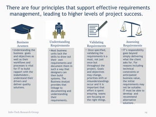 There are four principles that support effective requirements management, leading to higher levels of project success.  Info-Tech Research Group Most business units lack the skills to draw out their  own requirements and document them in such a way that designers can  then build systems. The Business Analyst provides that linkage to documenting and understanding their requirements. Understanding  Requirements Understanding the business  goals and objectives as well as their workflows and processes is vital for IT to build rapport with the stakeholders , understand their drivers and deliver quality solutions.  Business Acumen Once specified, validating the requirements is a must, not just once but throughout the project. Goals and objectives may change, priorities shift or misunderstandings occur and it is important that effort is spent ensuring  teams are focusing on the right things. Validating Requirements IT’s responsibility goes beyond simply delivering what the client asks for. For reasons including technical constraints or anticipated business value, the initial requirements may not be suitable.  IT must be able to develop  and recommend alternative solutions . Assessing Requirements 