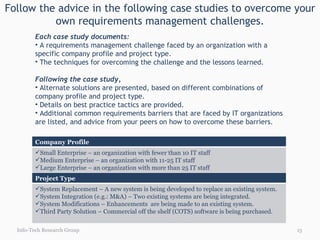 Follow the advice in the following case studies to overcome your own requirements management challenges. Each case study documents: A requirements management challenge faced by an organization with a specific company profile and project type.  The techniques for overcoming the challenge and the lessons learned. Following the case study,  Alternate solutions are presented, based on different combinations of company profile and project type.  Details on best practice tactics are provided. Additional common requirements barriers that are faced by IT organizations are listed, and advice from your peers on how to overcome these barriers. Info-Tech Research Group Project Type System Replacement – A new system is being developed to replace an existing system. System Integration (e.g.: M&A) – Two existing systems are being integrated. System Modifications – Enhancements  are being made to an existing system. Third Party Solution – Commercial off the shelf (COTS) software is being purchased. Company Profile Small Enterprise – an organization with fewer than 10 IT staff Medium Enterprise – an organization with 11-25 IT staff Large Enterprise – an organization with more than 25 IT staff 