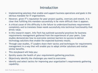 Introduction Info-Tech Research Group Implementing solutions that enable and support business operations and goals is the obvious mandate for IT organizations. However, given IT’s reputation for poor project quality, overruns and rework, it is clear that fulfilling this mandate successfully is far more difficult than it appears. A critical cause of this difficulty is the failure to understand business requirements completely and to translate those needs successfully into technical functionality that drives value. In this research report, Info-Tech has outlined successful practices for business requirements management gathered from the experiences of your peers. Case studies demonstrate how to overcome common barriers to success to deliver technology solutions that enable the expected business results. Through case studies, IT Leaders share their tactics and techniques for requirements management in a way that will enable you to adopt similar solutions and realize similar benefits. This storyboard will help you: Quickly assess the health of your requirements gathering practices.  Objectively identify the challenges you need to overcome. Identify and select tactics for improving your organization’s requirements gathering capability. 