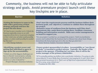 Commonly, the business will not be able to fully articulate strategy and goals. Avoid premature project launch until these key linchpins are in place. Info-Tech Research Group Barrier Solution Getting the business to come to the table with a good sense of their strategy and goals and how the project fits into those.  “ If I had to put a number on it, I think the business typically comes to us with anywhere from 60 to 70 percent complete in their total view of what could possibly happen or what could possibly be needed by this tool.”  –  CIO, Energy Industry Don’t start the requirements process until the business defines their business goals, and  objectives. Continue to validate these throughout the project. Demand a sense of readiness from the business and if they don’t demonstrate this, assist them in getting there. Facilitate consensus building and information sessions.  Make sure senior management is on board to support you. “ On one project I worked on, we stopped the project. I held one facilitative session and realized that the business had no blessed clue about basic things. Sometimes the best project you do is the one that you don’t do.” -Senior Systems Analyst, Insurance Industry Identifying a project owner and getting that individual to agree to sign up for the accountability. “ I think one of the biggest challenges we have is that for most projects, nobody seems to understand who the business owner is or who it should be.” -Project Manager, Insurance Industry Ensure project sponsorship is in place.  Accountability or “one throat to choke” is essential to project success.  Typically, the funder of the project is the sponsor. If funding isn’t an issue, then it will be the senior manager of the primary stakeholder.  “ If I’m actually putting my dollars into a particular initiative, I’m going to take ownership for it more likely than if someone’s just paying for it and I don’t have that personal investment in it. That’s sort of high level organizational change, but it’s a very, very critical one.” -President & CEO, IIBA 