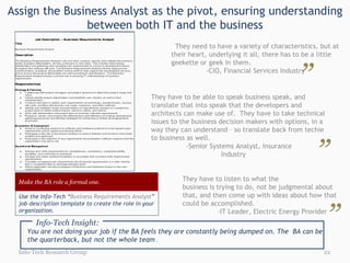 Assign the Business Analyst as the pivot, ensuring understanding between both IT and the business Info-Tech Research Group They need to have a variety of characteristics, but at their heart, underlying it all, there has to be a little geekette or geek in them. -CIO, Financial Services Industry ” “ They have to be able to speak business speak, and translate that into speak that the developers and architects can make use of.  They have to take technical issues to the business decision makers with options, in a way they can understand – so translate back from techie to business as well.  -Senior Systems Analyst, Insurance  Industry They have to listen to what the  business is trying to do, not be judgmental about that, and then come up with ideas about how that could be accomplished. -IT Leader, Electric Energy Provider ” ” “ “ Info-Tech Insight: You are not doing your job if the BA feels they are constantly being dumped on. The  BA can be the quarterback, but not the whole team  . Make the BA role a formal one. Use the Info-Tech “ Business Requirements Analyst ” job description template to create the role in your organization. 