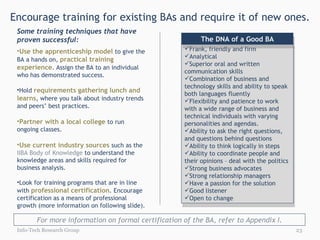 Encourage training for existing BAs and require it of new ones. Info-Tech Research Group Frank, friendly and firm Analytical Superior oral and written communication skills Combination of business and technology skills and ability to speak both languages fluently Flexibility and patience to work with a wide range of business and technical individuals with varying personalities and agendas.  Ability to ask the right questions, and questions behind questions Ability to think logically in steps Ability to coordinate people and their opinions – deal with the politics Strong business advocates Strong relationship managers Have a passion for the solution Good listener Open to change The DNA of a Good BA Use the apprenticeship model  to give the BA a hands on,  practical training experience . Assign the BA to an individual who has demonstrated success. Hold  requirements gathering lunch and learns , where you talk about industry trends and peers’ best practices. Partner with a local college  to run ongoing classes. Use current industry sources  such as the  IIBA Body of Knowledge  to understand the knowledge areas and skills required for business analysis.  Look for training programs that are in line with  professional certification . Encourage certification as a means of professional growth (more information on following slide).  Some training techniques that have proven successful: For more information on formal certification of the BA, refer to Appendix I. 