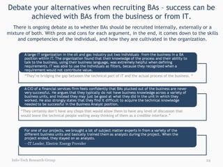 Debate your alternatives when recruiting BAs – success can be achieved with BAs from the business or from IT. Info-Tech Research Group There is ongoing debate as to whether BAs should be recruited internally, externally or a mixture of both. With pros and cons for each argument, in the end, it comes down to the skills and competencies of the individual, and how they are cultivated in the organization. “ They’re bridging the gap between the technical part of IT and the actual process of the business. “ “ They certainly don’t have any chops that would allow them to have any level of discussion that would leave the technical people wailing away thinking of them as a credible interface.” 