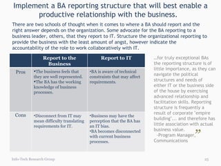 Implement a BA reporting structure that will best enable a productive relationship with the business.  Info-Tech Research Group There are two schools of thought when it comes to where a BA should report and the right answer depends on the organization. Some advocate for the BA reporting to a business leader, others, that they report to IT. Structure the organizational reporting to provide the business with the least amount of angst, however indicate the accountability of the role to work collaboratively with IT. … for truly exceptional BAs the reporting structure is of little importance, as they can navigate the political structures and needs of either IT or the business side of the house by exercising advanced relationship and facilitation skills. Reporting structure is frequently a result of corporate "empire building"... and therefore has little association with actual business value. -Program Manager, Communications  ” “ Report to the Business Report to IT Pros The business feels that they are well represented. The BA has the working knowledge of business processes. BA is aware of technical constraints that may affect requirements. Cons Disconnect from IT may mean difficulty translating requirements for IT. Business may have the perception that the BA has an IT bias.  BA becomes disconnected with current business processes. 