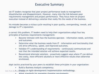 Executive Summary Info-Tech Research Group Most IT leaders recognize that poor project performance leads to management dissatisfaction and disappointment. However, many miss the link between poor requirements management and project performance. They focus more on project execution instead of delivering a solution that really fits the needs of the business. This mistake becomes a vicious cycle resulting in poor quality, overspending, rework, and damage to IT’s reputation. To correct this problem, IT leaders need to help their organizations adopt four key principles of business requirements management: Become intimate with how the business operates – information needs, activities and outcomes. Determine what the business needs from IT – information and functionality that will drive efficiency, speed, and improved outcomes. Validate IT’s understanding of requirements – continuously communicate and test that the intended solution will achieve expected results. Recommend alternate solutions – proactively suggest ways where IT can deliver less costly, more efficient solutions or more effective results than otherwise envisioned. Adopt tactics practiced by your peers to establish these principles in your organization: Build a Business Analysis competency. Employ an Agile development/implementation methodology. Adopt standards for managing changing requirements. Resolve conflicting stakeholder needs. 