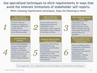 Use specialized techniques to elicit requirements in ways that avoid the inherent limitations of stakeholder self-reports. Info-Tech Research Group 1 Have at least one collaborative session Group sessions sort out disagreements between stakeholders. They encourage  creative input as individuals become inspired by the ideas of others.   Don’t follow the process blindly Each interaction with a stakeholder is an opportunity to better understand their needs. Think critically about the information they provide and ask follow up questions. Use more than one elicitation technique to complement differences in each method. Techniques are outlined in the following slides. Use a variety of elicitation techniques. When choosing requirements techniques, keep the following in mind: 4 5 6 Choose at least one face-to-face technique. Interaction with end users through shadowing, prototyping, interviewing, or structured demonstrations can reveal valuable non-verbal information (e.g. reactions, difficulties, etc.) about requirements.     Select an audience that is representative of key interest groups. Even a seemingly perfect combination of elicitation techniques can be undermined if the process ignores critical stakeholders.  Missing stakeholders means missing requirements. Don't let the elicitation process eclipse project deadlines. Limit the number of techniques you choose to 2 or 3. Any requirements that are missed can be caught when testing prototypes. Avoid elicitation paralysis. 2 3 See Appendix I for a detailed list and descriptions of elicitation techniques. 