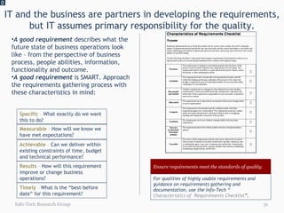 IT and the business are partners in developing the requirements, but IT assumes primary responsibility for the quality. 0 Info-Tech Research Group A good requirement  describes what the future state of business operations look like – from the perspective of business process, people abilities, information, functionality and outcome.  A good requirement  is SMART. Approach the requirements gathering process with these characteristics in mind: Specific  –  What exactly do we want this to do? Measurable  –  How will we know we have met expectations?  Achievable   –  Can we deliver within existing constraints of time, budget and technical performance? Results  –  How will this requirement improve or change business operations? Timely  –  What is the “best-before date” for this requirement? Ensure requirements meet the standards of quality. For qualities of highly usable requirements and guidance on requirements gathering and documentation, use the Info-Tech “ Characteristics of  Requirements Checklist ”. 