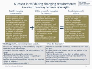 A lesson in validating changing requirements:  A research company becomes more Agile. Rapidly changing requirements… With a process for managing the changes… Results in successful projects IT’s development process entailed gathering all the  business requirements up front, then designing the solution.  A rapidly changing business environment meant that IT struggled with requirements that were moving targets.  IT needed to implement improved  requirements gathering processes that would enable swift course changes in solution development.  IT adopted the Agile Development Methodology to enable better responses to changing requirements. IT and the stakeholders work collaboratively in iterative, time boxes (sprints) - delivering working software every 10 days.   Changed requirements become a new sprint with a new deliverable. Stakeholders overwhelmingly adapted to the new process. + = Project deliverables are easier to plan and budget. Agile process supports changing requirements. Stakeholder/IT collaboration means requirements are better understood. Frequent deliverables mean ROI is achieved sooner IT’s investment in process change meant that project stakeholders realize project benefits much earlier.  Estimates are still too optimistic; sometime we don’t meet our goal. Stories are too large for easy tracking but tracking at the task level is too granular. Sprints (2 weeks) may be too short to get best results. Detailing acceptance test criteria (we don’t do this well enough to clarify expectations). Prioritizing backlog to allow for product owner analysis of what needs to be completed . Trained the entire group so they could easily adopt the terms used by the methodology. Constantly reminded people of the goals/benefits of this change. Dedicated scrum boards for each project. Consistently following the processes we agreed upon (daily scrums, sprint planning, demos). Review at end of sprints to assess processes and we make changes as necessary. Co-location of developers and BA’s. What happened? A successful process launch… What did they learn?  Info-Tech Research Group Case Scenario: System Modifications Medium Enterprise 