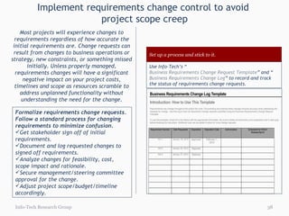 Implement requirements change control to avoid  project scope creep Most projects will experience changes to requirements regardless of how accurate the initial requirements are. Change requests can result from changes to business operations or strategy, new constraints, or something missed initially. Unless properly managed, requirements changes will have a significant negative impact on your project costs, timelines and scope as resources scramble to address unplanned functionality without understanding the need for the change. Info-Tech Research Group Formalize requirements change requests.   Follow a standard process for changing requirements to minimize confusion. Get stakeholder sign off of initial requirements. Document and log requested changes to signed off requirements. Analyze changes for feasibility, cost, scope impact and rationale. Secure management/steering committee approval for the change. Adjust project scope/budget/timeline accordingly. Set up a process and stick to it. Use Info-Tech’s “ Business Requirements Change Request Template ” and “ Business Requirements Change Log ” to record and track the status of requirements change requests.  