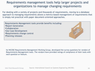 Requirements management tools help larger projects and organizations to manage changing requirements The INCOSE Requirements Management Working Group, developed the survey questions for vendors of Requirements Management tools. The vendors have provided ratings of compliance of their tools with each question or feature.  For the survey responses see : INCOSE site for Requirements Management Tool Survey Responses   For the summary list of vendors and their contact information, see Appendix I. Info-Tech Research Group Requirements Management tools provide benefits including: Report Generation Collaboration Use Case Development Requirements change control Planning releases   For dealing with a variety of projects and thousands of requirements, moving to a database approach to managing requirements allows a metrics-based management of requirements that is simply not practical with paper document-oriented approaches.  Source: International Council on Systems Engineering (INCOSE) 