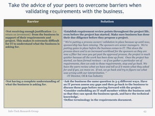 Take the advice of your peers to overcome barriers when validating requirements with the business. Info-Tech Research Group Barrier Solution Not receiving enough justification  (i.e. return on investment)  from the business in support of their requirements and project. This makes it extremely difficult for IT to understand what the business is asking for. Establish requirement review points throughout the project life, even before the project has started. Make sure business has done their due diligence before they propose a project.  “  We’re putting a process owners’ validation in place because up until now, sponsorship has been missing. The sponsors are senior managers.  We’re putting gates in place before the business comes to IT. This slows the process down and is an increased workload for the sponsors as they are now a filter but once you get past the approval process, the project is much quicker because all the work has been done up front.  Once the project has started, we have formal reviews – so if we gather a particular set of requirements, then we code to those requirements, stop and go back. We have the users review what we have and tell us if it meets what they asked for and if yes, we move on.  If not, we go back and try to figure out what was wrong with our interpretation. “ -IT Director, Oil & Gas Industry Not having a complete understanding of  what the business is asking for. Ask the business the same question in 3-4 different ways. Have an IT person assess any gaps and then go back to the business to discuss these gaps before moving forward with the project. Consider embedding an IT staff member within the business unit so that they can speak the business speak, and have the technical knowledge. Define terminology in the requirements document. 