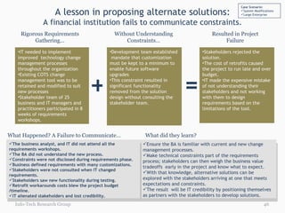 A lesson in proposing alternate solutions: A financial institution fails to communicate constraints. Rigorous Requirements Gathering… Without Understanding Constraints… Resulted in Project Failure IT needed to implement improved  technology change management processes throughout the organization Existing COTS change management tool was to be retained and modified to suit new processes Stakeholder team of 25 business and IT managers and practitioners participated in 8 weeks of requirements workshops.  Development team established  mandate that customization must be kept to a minimum to enable future software upgrades This constraint resulted in significant functionality removed from the solution design without consulting the stakeholder team. + = Stakeholders rejected the solution. The cost of retrofits caused the project to run late and over budget.  IT made the expensive mistake of not understanding their stakeholders and not working with them to design requirements based on the limitations of the tool.   Ensure the BA is familiar with current and new change management processes. Make technical constraints part of the requirements process; stakeholders can then weigh the business value tradeoffs  early in the project and know what to expect. With that knowledge, alternative solutions can be explored with the stakeholders arriving at one that meets expectations and constraints. The result  will be IT credibility by positioning themselves as partners with the stakeholders to develop solutions. The business analyst, and IT did not attend all the requirements workshops. The BA did not understand the new process. Constraints were not disclosed during requirements phase.  Business defined requirements with many customizations. Stakeholders were not consulted when IT changed requirements. Stakeholders saw new functionality during testing. Retrofit workarounds costs blew the project budget /timeline. IT alienated stakeholders and lost credibility. What Happened? A Failure to Communicate… What did they learn?  Case Scenario: System Modifications Large Enterprise Info-Tech Research Group 