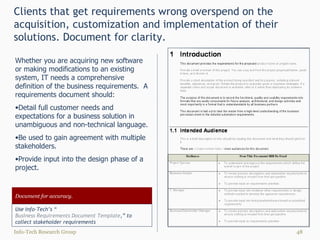 Clients that get requirements wrong overspend on the acquisition, customization and implementation of their solutions. Document for clarity. Info-Tech Research Group Document for accuracy. Use Info-Tech’s “ Business Requirements Document Template ,” to collect stakeholder requirements Whether you are acquiring new software or making modifications to an existing system, IT needs a comprehensive definition of the business requirements.  A requirements document should: Detail full customer needs and expectations for a business solution in unambiguous and non-technical language. Be used to gain agreement with multiple stakeholders.  Provide input into the design phase of a project. 