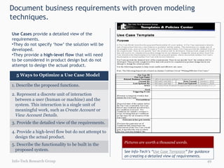 Document business requirements with proven modeling techniques. Use Cases  provide a detailed view of the requirements.  They do not specify ‘how’ the solution will be developed.  They provide a  high-level flow  that will need to be considered in product design but do not attempt to design the actual product. Info-Tech Research Group Pictures are worth a thousand words. See Info-Tech’s “ Use Case Template ” for guidance on creating a detailed view of requirements. 5 Ways to Optimize a Use Case Model  1. Describe the proposed functions. 2. Represent a discrete unit of interaction between a user (human or machine) and the system. This interaction is a single unit of meaningful work, such as  Create Account  or  View Account Details .  3. Provide the detailed view of the requirements.  4. Provide a high-level flow but do not attempt to design the actual product.  5. Describe the functionality to be built in the proposed system. 