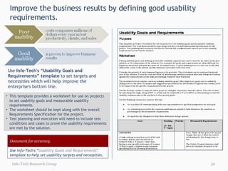 Improve the business results by defining good usability requirements.  This template provides a worksheet for use on projects to set usability goals and measurable usability requirements. The worksheet should be kept along with the overall Requirements Specification for the project.  Test planning and execution will need to include test conditions and cases to prove the usability requirements are met by the solution. Use  Info-Tech's “Usability Goals and Requirements” template  to set targets and necessities which will help improve the enterprise's bottom line. Info-Tech Research Group Document for accuracy. Use Info-Tech's “ Usability Goals and Requirements " template to help set usability targets and necessities. 