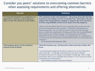 Consider you peers’ solutions to overcoming common barriers when assessing requirements and offering alternatives. Info-Tech Research Group Barrier Solution IT treats the business as a customer, as opposed to a partner, and in doing so, takes on the role of just an order-taker.  IT’s customer is the end consumer – the group of people that the  business is providing a service or product too. All projects should support the organization’s strategy to support the end consumer. It is the responsibility of the CIO to make sure this happens. “ There's a lot of evidence that the more successful CIOs are the ones who don't look at business as their customer.  They look at themselves as a business executive.  So, as a CIO, your job is to be part of the executive team, to define the organization’s strategy, and then take responsibility for the IT-systems part of that strategy. Your job is just as much about delivering services to your customer as everybody else’s is, as opposed to, ‘I'm here to service the business, and the business' job is to worry about the customer.’“   -VP Professional Development, IIBA The business gives you the solution, instead of the problem. Back the business up. Ask them the whats and whys, before the hows. “ I somewhat play stupid and get them to educate me on how they got to where they did – ‘so help  me  understand so I can share with the developers what you are trying to accomplish.’ Gently say, ‘That’s really interesting. Have we ever thought about doing X, Y or Z?’ so you can start introducing some alternatives.” -Senior Systems Analyst, Insurance Industry 