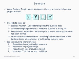 Summary Info-Tech Research Group Adopt Business Requirements Management best practices to help ensure project success.  IT needs to excel at:  Business Acumen - Understanding what the business does Understanding Requirements -  What the business is asking for Requirements Validation - Validating the business needs against what has been defined Alternatives Recommendation – Providing alternate solutions to the business based on constraints or anticipated business value See the resulting improvements: Reductions in project budget overruns Reductions in project delays Reduction in post production rework  Improved IT reputation and credibility 