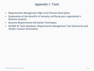 Appendix I: Tools Info-Tech Research Group Requirements Management High Level Process Description Explanation of the benefits of formally certifying your organization’s Business Analysts Business Requirements Elicitation Techniques INCOSE SE Tools Database: Requirements Management Tool Summaries and Vendor Contact Information 