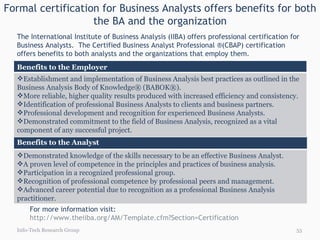 Formal certification for Business Analysts offers benefits for both the BA and the organization Info-Tech Research Group The International Institute of Business Analysis (IIBA) offers professional certification for Business Analysts.  The Certified Business Analyst Professional ®(CBAP) certification offers benefits to both analysts and the organizations that employ them. For more information visit:  http://www.theiiba.org/AM/Template.cfm?Section=Certification   Benefits to the Analyst Demonstrated knowledge of the skills necessary to be an effective Business Analyst.   A proven level of competence in the principles and practices of business analysis.   Participation in a recognized professional group.   Recognition of professional competence by professional peers and management.   Advanced career potential due to recognition as a professional Business Analysis practitioner.  Benefits to the Employer Establishment and implementation of Business Analysis best practices as outlined in the Business Analysis Body of Knowledge® (BABOK®). More reliable, higher quality results produced with increased efficiency and consistency.   Identification of professional Business Analysts to clients and business partners.   Professional development and recognition for experienced Business Analysts.   Demonstrated commitment to the field of Business Analysis, recognized as a vital component of any successful project.  