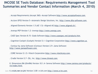   INCOSE SE Tools Database: Requirements Management Tool Summaries and Vendor Contact Information (March 4, 2010) 1. Accept Requirements (Accept 360)—Accept Software  http://www.acceptsoftware.com  2. Acclaro DFSS Version 5—Axiomatic Design Solutions, Inc.  http://www.dfss-software.com  3. Aligned Elements Version 1.5 (AE 1.5)—Aligned AG  http://www.aligned.ch/  4. Avenqo PEP Version 1.2—Avenqo  http://www.avenqo.com  5. CASE Spec Version 8.15—Goda Software  http://www.casespec.net/products.htm  6. Cognition Cockpit (Cockpit) Version 5.1—Cognition Corporation  http://www.cognition.us  7. Contour by Jama Software (Contour) Version 2.9—Jama Software  http://www.jamasoftware.com  8. CORE Version 5.1.5—Vitech Corporation  http://www.vitechcorp.com  9. Cradle Version 5.7—3SL, Inc.  http://www.threesl.com  10. Dimensions RM (DimRM) Version 10.1.4—Serena Software  http://www.serena.com/products/rm/index.html  11. e-LM.com (e-LM) Version 3.00—e-LM.com  http://www.e-lm.com  12. Enterprise Architect Version 7.1—Sparx Systems  http://www.sparxsystems.com  13. Envision VIP Version 9—Future Tech Systems, Inc.  http://www.future-tech.com/prod01.htm  14. IBM Rational DOORS Version 9—IBM  http://www-01.ibm.com/software/awdtools/doors/productline/  15. IBM Rational RequisitePro Version 7.1—IBM  http://www-01.ibm.com/software/awdtools/reqpro/  16. inteGREAT Version 4.7—eDev Technologies  http://www.edevtech.com  17. IRQA Version 4—Visure Solutions  http://www.visuresolutions.com/products/index.php  18. Kovair Global Lifecycle (Kovair) Version 5.5—Kovair Software, Inc.  http://www.kovair.com  19. MKS Integrity 2009—MKS Inc.  http://www.mks.com  Info-Tech Research Group 