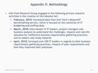Appendix II: Methodology Info-Tech Research Group Info-Tech Research Group engaged in the following primary research activities in the creation of this Solution Set: February, 2010:  Harvested data from Info-Tech’s MeasureIT benchmarking service, which is focused on the collection of IT budgeting and staffing data. March, 2010:  Interviewed 13 IT leaders, project managers and business analysts to understand the challenges, impacts and real-life solutions for ineffective business requirements gathering practices, and to collect case study material. April, 2010:  Surveyed over 250 IT leaders in regards to their business requirements gathering practices, impacts of poor requirements and how they improved their processes. 