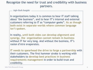 Recognize the need for trust and credibility with business partners. Info-Tech Research Group In organizations today it is common to hear IT staff talking about "the business“, and to hear IT’s internal and external customers referring to IT as “computer geeks”.   Its as though both exist in separate worlds where common language isn’t spoken.  In reality,  until both sides can develop alignment and synergy ,  the  organization cannot remain in business  without IT for very long. And without the business, IT’s rasion d’etre evaporates.  IT needs to spearhead the drive to forge a partnership  with their customers. The first hammer stroke is working with stakeholders to  develop best practices in business requirements management  in order to build trust and credibility. Info-Tech Insight: 