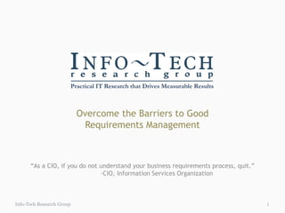 Overcome the Barriers to Good Requirements Management Info-Tech Research Group “ As a CIO, if you do not understand your business requirements process, quit.” -CIO, Information Services Organization 