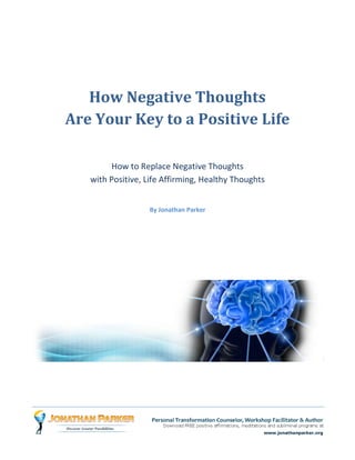 How Negative Thoughts
Are Your Key to a Positive Life

        How to Replace Negative Thoughts
   with Positive, Life Affirming, Healthy Thoughts


                  By Jonathan Parker
 