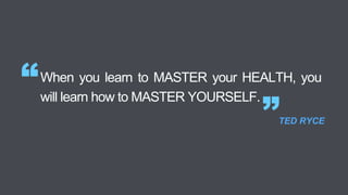 When you learn to MASTER your HEALTH, you
will learn how to MASTER YOURSELF.
“
”TED RYCE
 