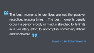 The best moments in our lives are not the passive,
receptive, relaxing times… The best moments usually
occur if a person’s body or mind is stretched to its limits
in a voluntary effort to accomplish something difficult
and worthwhile.
“
” MIHALY CSIKSZENTMIHALYI
 