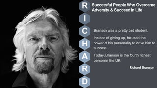Richard Branson
Branson was a pretty bad student.
Instead of giving up, he used the
power of his personality to drive him to
success.
Today, Branson is the fourth richest
person in the UK.
R
I
C
H
A
R
D
Successful People Who Overcame
Adversity & Succeed In Life
 
