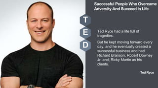 Ted Ryce
Ted Ryce had a life full of
tragedies.
But he kept moving forward every
day, and he eventually created a
successful business and had
Richard Branson, Robert Downey
Jr. and, Ricky Martin as his
clients.
T
E
D
Successful People Who Overcame
Adversity And Succeed In Life
 