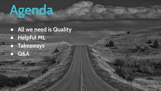 Agenda
● All we need is Quality
● Helpful ML
● Takeaways
● Q&A
 