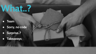 What..?
● Team
● Sorry, no code
● Surprise..?
● Takeaways
 