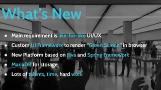 What’s New
● Main requirement is like-for-like UI/UX
● Custom UI Framework to render “Green Screen” in browser
● New Platform based on Java and Spring Framework
● MariaDB for storage
● Lots of talents, time, hard work
 