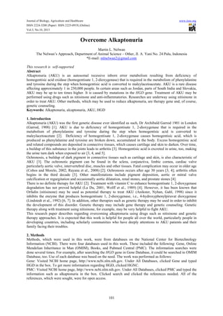 Journal of Biology, Agriculture and Healthcare www.iiste.org
ISSN 2224-3208 (Paper) ISSN 2225-093X (Online)
Vol.3, No.10, 2013
101
Overcome Alkaptonuria
Martin L. Nelwan
The Nelwan’s Approach, Department of Animal Science – Other, Jl. A. Yani No. 24 Palu, Indonesia
*E-mail: mlnelwan2@gmail.com
This research is self-supported
Abstract
Alkaptonuria (AKU) is an autosomal recessive inborn error metabolism resulting from deficiency of
homogentisic acid oxidase (homogentisate 1, 2-dioxygenase) that is required in the metabolism of phenylalanine
and tyrosine during the step when homogentisic acid is converted to maleylacetoacetate. AKU is a rare disease
affecting approximately 1 in 250,000 people. In certain areas such as Jordan, parts of South India and Slovakia,
AKU may be up to ten times higher. It is caused by mutations in the HGD gene. Treatment of AKU may be
performed using drugs such as nitisinone and anti-inflammatories. Researches are underway using nitisinone in
order to treat AKU. Other methods, which may be used to reduce alkaptonuria, are therapy gene and, of course,
genetic counseling.
Keywords: Alkaptonuria, alcaptonuria, AKU, HGD
1. Introduction
Alkaptonuria (AKU) was the first genetic disease ever identified as such, Dr Archibald Garrod 1901 in London
(Garrod, 1908) [1]. AKU is due to deficiency of homogentisate 1, 2-dioxygenase that is required in the
metabolism of phenylalanine and tyrosine during the step when homogentisic acid is converted to
maleylacetoacetate [2]. Deficiency of homogentisate 1, 2-dioxygenase causes homogentisic acid, which is
produced as phenylalanine and tyrosine are broken down, accumulated in the body. Excess homogentisic acid
and related compounds are deposited in connective tissues, which causes cartilage and skin to darken. Over time,
a buildup of this substance in the joints leads to arthritis [3]. Homogentisic acid is excreted in urine, too, making
the urine turn dark when exposed to air [3, 4, and 5].
Ochronosis, a buildup of dark pigment in connective tissues such as cartilage and skin, is also characteristic of
AKU [3]. The ochronotic pigment can be found in the sclera, conjunctiva, limbic cornea, cardiac valve
particularly aortic valve, intervertebral disc, muscles and other tissues. Fatal complication may occur in older age
(Cobos and Morelo, 2002; Rayana et al., 2008) [2]. Ochronosis occurs after age 30 years [3, 4]; arthritis often
begins in the third decade [3]. Other manifestations include pigment deposition, aortic or mitral valve
calcification or regurgitation and occasionally aortic dilatation, renal stones, and prostate stones [4].
There is no definite therapy for AKU [2]. Treatment with vitamin C to enhance homogentisate 1, 2-dioxygenase
degradation has not proved helpful (La Du, 2001; Wolff et al., 1989) [4]. However, it has been known that
Orfadin (nitisinone) may be used as potential therapy to treat AKU (Anikster, Nyhan, Gahl, 1998) since it
inhibits the enzyme that produces homogentisate 1, 2-dioxygenase, i.e., 4-hydroxyphenylpiruvat dioxygenase
(Lindstedt et al., 1992) [6, 7]. In addition, other therapies such as genetic therapy may be used in order to inhibit
the development of this disorder. Genetic therapy may include gene therapy and genetic counseling. Genetic
therapy along with treatment using nitisinone, for example, may be very helpful to fight AKU.
This research paper describes regarding overcoming alkaptonuria using drugs such as nitisinone and genetic
therapy approaches. It is expected that this work is helpful for people all over the world, particularly people in
developing countries, including scholarly communities who have deeply attentions to AKU patients and their
family facing their troubles.
2. Methods
Methods, which were used in this work, were from databases on the National Center for Biotechnology
Information (NCBI). There were four databases used in this work. These included the following: Gene, Online
Mendelian Inheritance in Man (OMIM), Books, and Pubmed Central (PMC). The information searches were
done several times. For example, after searching the HGD gene in Gene Database, it could be searched in OMIM
Database, too. Use of each database was based on the need. The work was performed as follows:
Gene: Visited NCBI home page, http://www.ncbi.nlm.nih.gov. Under All Databases, clicked Gene and typed
HGD in the box. To get more information regarding HGD, clicked HGNC.
PMC: Visited NCBI home page, http://www.ncbi.nlm.nih.gov. Under All Databases, clicked PMC and typed the
information such as alkaptonuria in the box. Clicked search and clicked the references needed. All of the
references, which were sought, were for open access.
 
