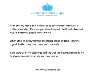 www.AnxietyReliefStress.com
I can shift my mood from depressed to contentment within just a
matter of minutes. For example, when I begin to feel lonely, I remind
myself that loving people surround me.
When I feel an overwhelming impending sense of doom, I remind
myself that both my loved ones and I are safe.
I feel grateful for my blessings and find that this thankful feeling is my
best weapon against anxiety and depression!
 