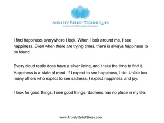 www.AnxietyReliefStress.com
I find happiness everywhere I look. When I look around me, I see
happiness. Even when there are trying times, there is always happiness to
be found.
Every cloud really does have a silver lining, and I take the time to find it.
Happiness is a state of mind. If I expect to see happiness, I do. Unlike too
many others who expect to see sadness, I expect happiness and joy.
I look for good things, I see good things. Sadness has no place in my life.
 