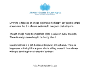 www.AnxietyReliefStress.com
My mind is focused on things that make me happy. Joy can be simple
or complex, but it is always available to everyone, including me.
Though things might be imperfect, there is value in every situation.
There is always something to be happy about.
Even breathing is a gift, because it shows I am still alive. There is
happiness in that gift for anyone who is willing to see it. I am always
willing to see happiness instead of sadness.
 