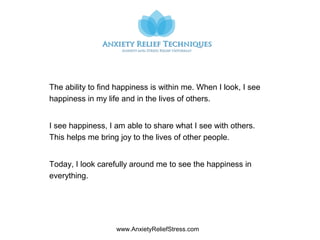 www.AnxietyReliefStress.com
The ability to find happiness is within me. When I look, I see
happiness in my life and in the lives of others.
I see happiness, I am able to share what I see with others.
This helps me bring joy to the lives of other people.
Today, I look carefully around me to see the happiness in
everything.
 