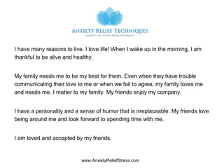 www.AnxietyReliefStress.com
I have many reasons to live. I love life! When I wake up in the morning, I am
thankful to be alive and healthy.
My family needs me to be my best for them. Even when they have trouble
communicating their love to me or when we fail to agree, my family loves me
and needs me. I matter to my family. My friends enjoy my company.
I have a personality and a sense of humor that is irreplaceable. My friends love
being around me and look forward to spending time with me.
I am loved and accepted by my friends.
 