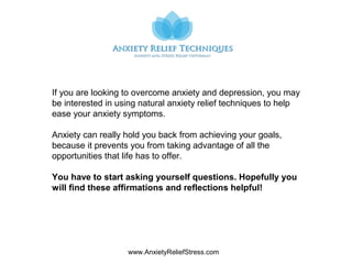 www.AnxietyReliefStress.com
If you are looking to overcome anxiety and depression, you may
be interested in using natural anxiety relief techniques to help
ease your anxiety symptoms.
Anxiety can really hold you back from achieving your goals,
because it prevents you from taking advantage of all the
opportunities that life has to offer.
You have to start asking yourself questions. Hopefully you
will find these affirmations and reflections helpful!
 