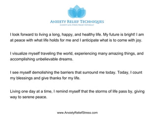 www.AnxietyReliefStress.com
I look forward to living a long, happy, and healthy life. My future is bright! I am
at peace with what life holds for me and I anticipate what is to come with joy.
I visualize myself traveling the world, experiencing many amazing things, and
accomplishing unbelievable dreams.
I see myself demolishing the barriers that surround me today. Today, I count
my blessings and give thanks for my life.
Living one day at a time, I remind myself that the storms of life pass by, giving
way to serene peace.
 