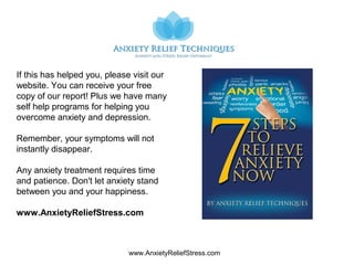 www.AnxietyReliefStress.com
If this has helped you, please visit our
website. You can receive your free
copy of our report! Plus we have many
self help programs for helping you
overcome anxiety and depression.
Remember, your symptoms will not
instantly disappear.
Any anxiety treatment requires time
and patience. Don't let anxiety stand
between you and your happiness.
www.AnxietyReliefStress.com
 