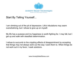 www.AnxietyReliefStress.com
I am climbing out of the pit of depression. Life's tribulations may seem
overwhelming, but I refuse to give up on myself.
My life has a purpose and my happiness is worth fighting for. I may fall, but I
get up and walk with steadfast determination.
I refuse to succumb to the crippling effects of disappointment by accepting
that things may not always work out the way I want them to. When things do
not work out in my favor, I seek solutions.
Start By Telling Yourself...
 